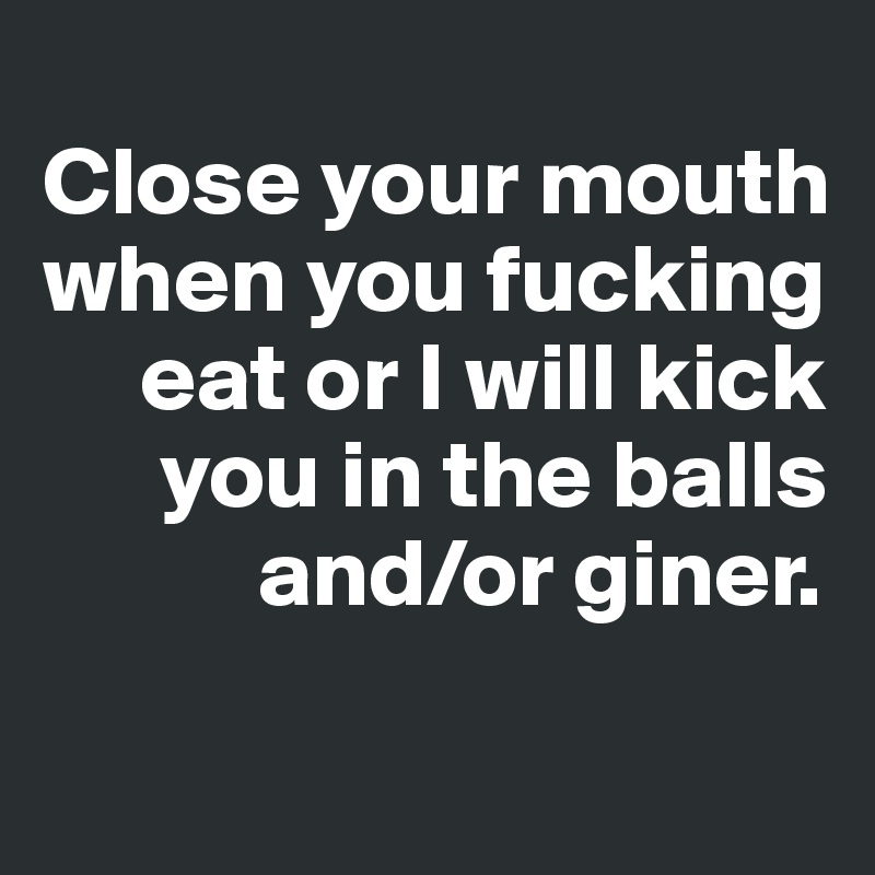 
Close your mouth
when you fucking
     eat or I will kick
      you in the balls
           and/or giner.
