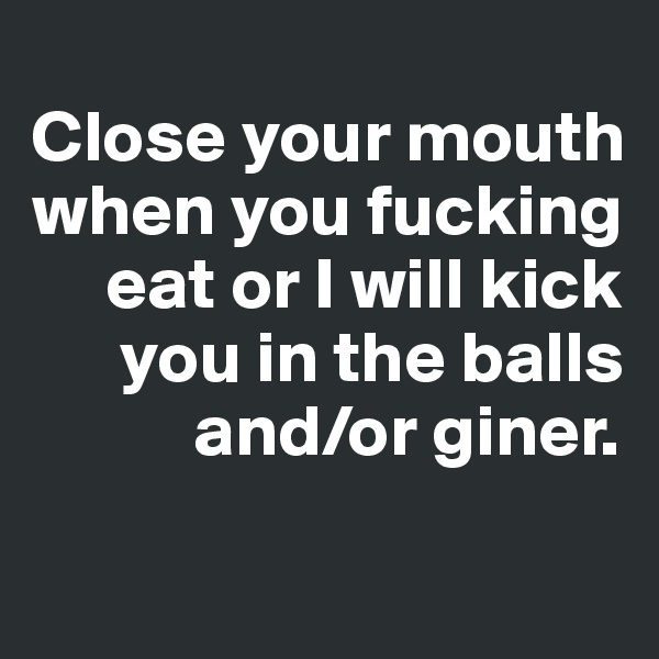 
Close your mouth
when you fucking
     eat or I will kick
      you in the balls
           and/or giner.
