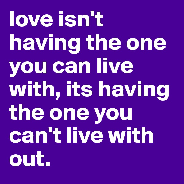love isn't having the one you can live with, its having the one you can't live with out.