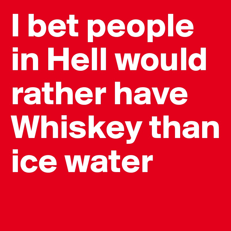 I bet people in Hell would rather have Whiskey than ice water
