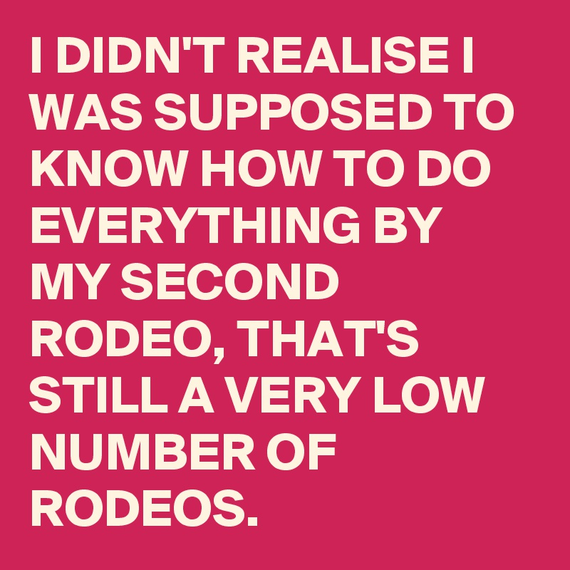 I DIDN'T REALISE I WAS SUPPOSED TO KNOW HOW TO DO EVERYTHING BY MY SECOND RODEO, THAT'S STILL A VERY LOW NUMBER OF RODEOS. 