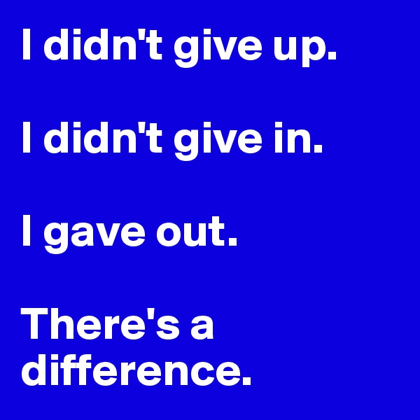 I didn't give up. 

I didn't give in. 

I gave out. 

There's a difference.
