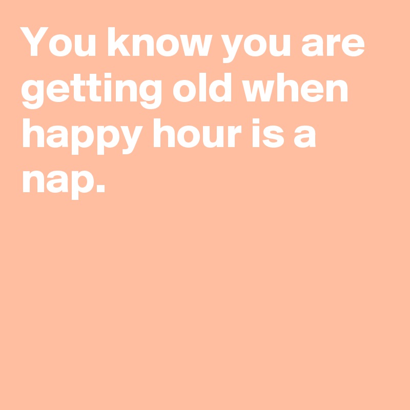 You know you are getting old when happy hour is a nap. 
 
 
 
