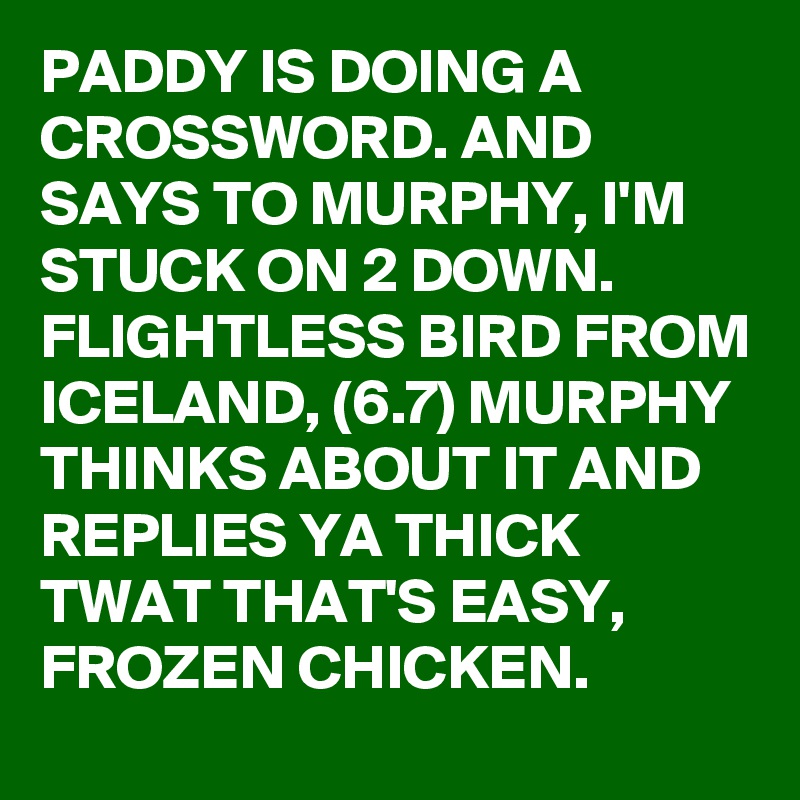 PADDY IS DOING A CROSSWORD. AND SAYS TO MURPHY, I'M STUCK ON 2 DOWN. FLIGHTLESS BIRD FROM ICELAND, (6.7) MURPHY THINKS ABOUT IT AND REPLIES YA THICK TWAT THAT'S EASY,
FROZEN CHICKEN. 