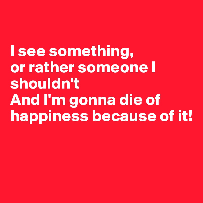 

I see something, 
or rather someone I shouldn't
And I'm gonna die of happiness because of it!



