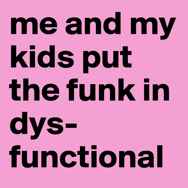 me and my kids put the funk in dys-
functional