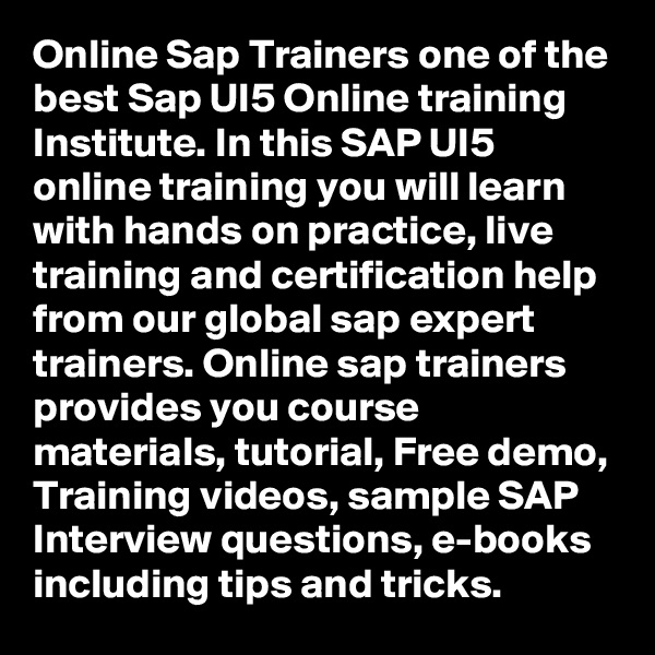 Online Sap Trainers one of the best Sap UI5 Online training Institute. In this SAP UI5 online training you will learn with hands on practice, live training and certification help from our global sap expert trainers. Online sap trainers provides you course materials, tutorial, Free demo, Training videos, sample SAP Interview questions, e-books including tips and tricks.