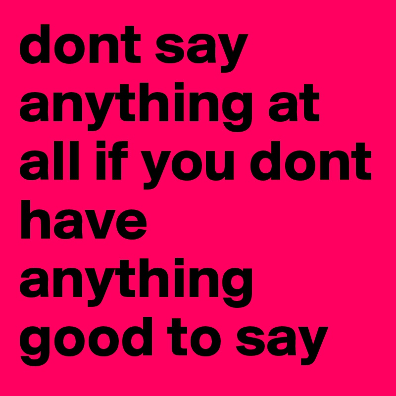 dont say anything at all if you dont have anything good to say