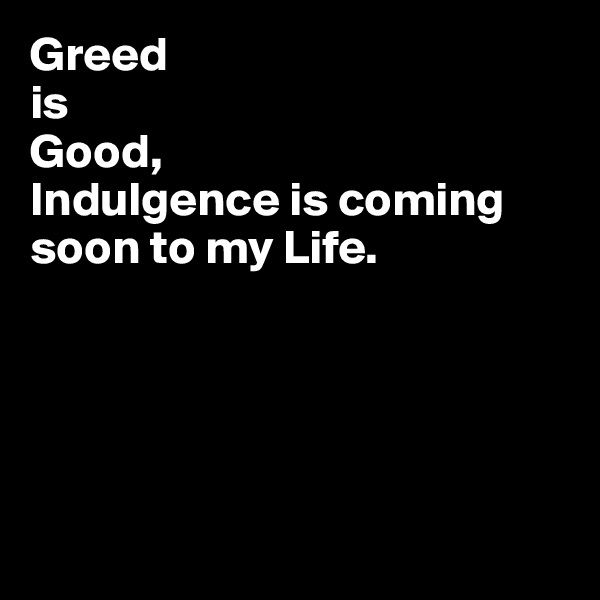 Greed
is
Good,
Indulgence is coming soon to my Life.





