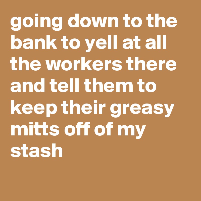 going down to the bank to yell at all the workers there and tell them to keep their greasy mitts off of my stash