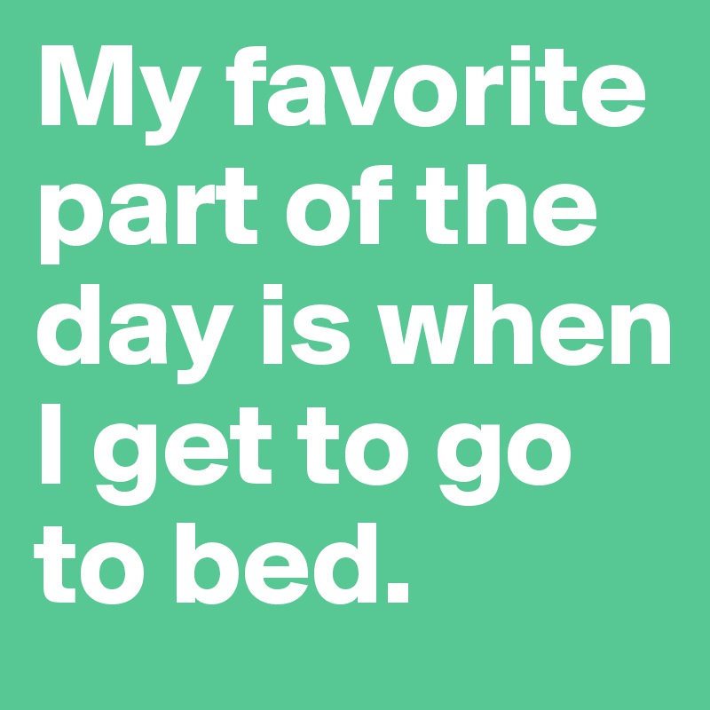 My favorite part of the day is when I get to go to bed.