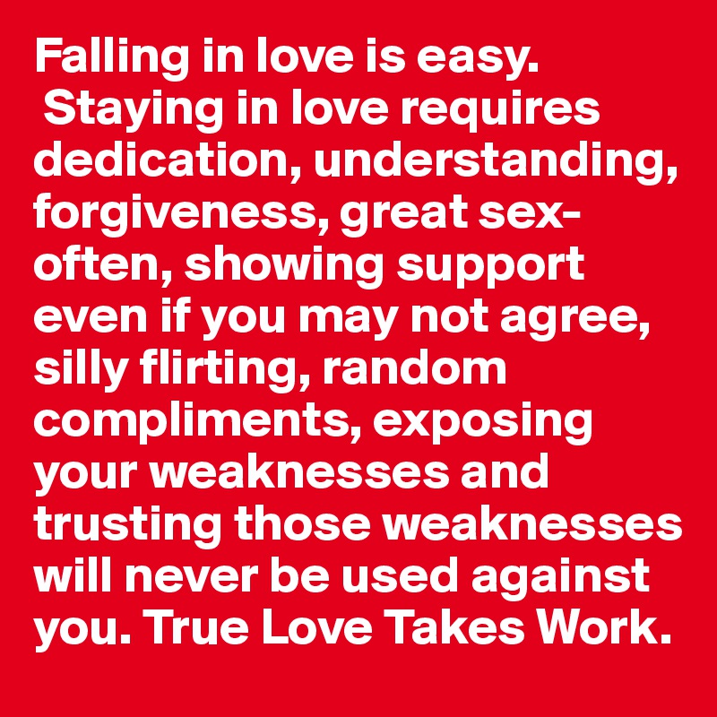 Falling in love is easy.
 Staying in love requires dedication, understanding, forgiveness, great sex-often, showing support even if you may not agree, silly flirting, random compliments, exposing your weaknesses and trusting those weaknesses will never be used against you. True Love Takes Work. 