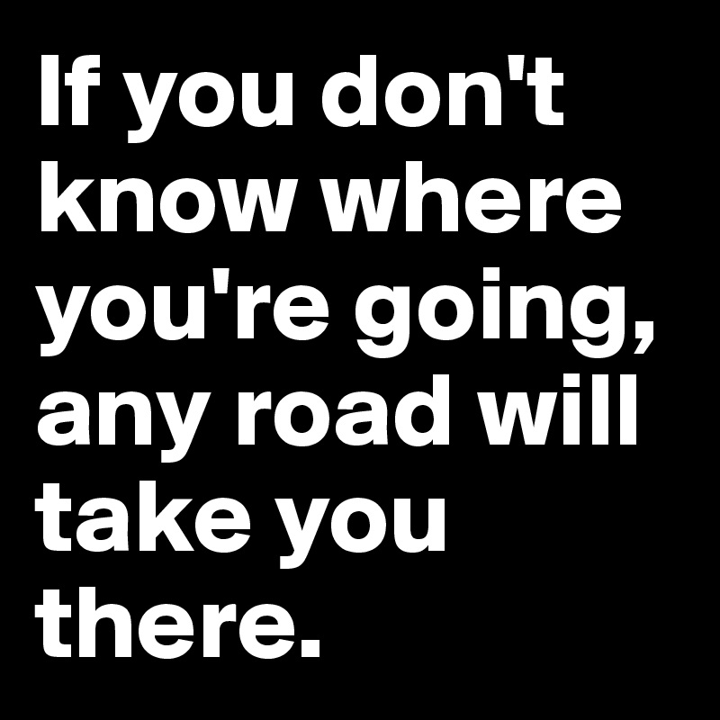 If You Don T Know Where You Re Going Any Road Will Take You There Post By Tomcleo On Boldomatic