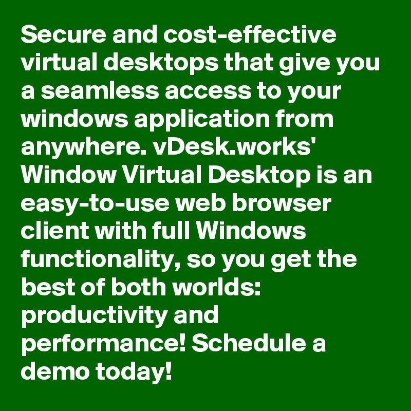 Secure and cost-effective virtual desktops that give you a seamless access to your windows application from anywhere. vDesk.works' Window Virtual Desktop is an easy-to-use web browser client with full Windows functionality, so you get the best of both worlds: productivity and performance! Schedule a demo today!