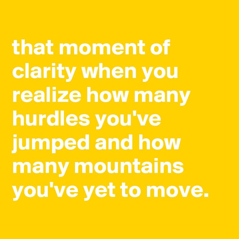 
that moment of clarity when you realize how many hurdles you've jumped and how many mountains you've yet to move.
