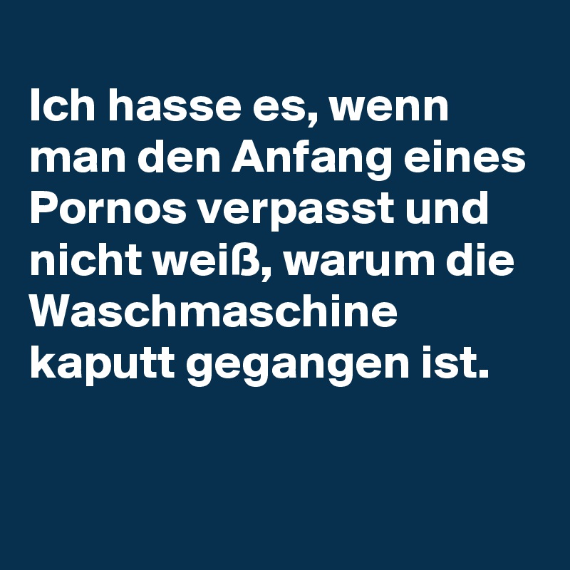 
Ich hasse es, wenn man den Anfang eines Pornos verpasst und nicht weiß, warum die Waschmaschine kaputt gegangen ist.

