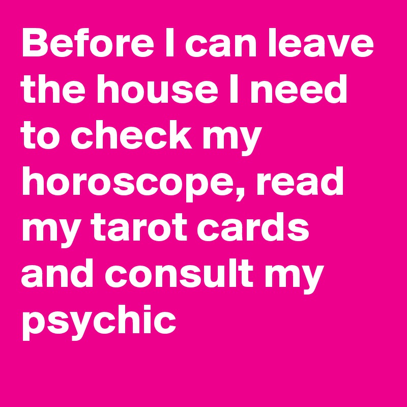 Before I can leave the house I need to check my horoscope, read my tarot cards and consult my psychic