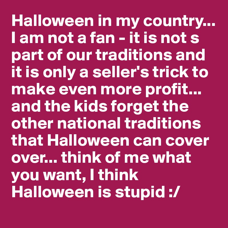 Halloween in my country... I am not a fan - it is not s part of our traditions and it is only a seller's trick to make even more profit... and the kids forget the other national traditions that Halloween can cover over... think of me what you want, I think Halloween is stupid :/