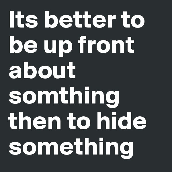 Its better to be up front about somthing then to hide something
