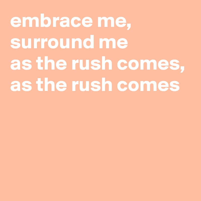 embrace me, surround me
as the rush comes,
as the rush comes



