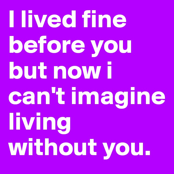 I lived fine before you but now i can't imagine living without you.