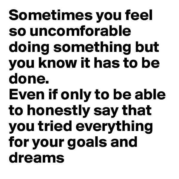 Sometimes you feel so uncomforable doing something but you know it has to be done. 
Even if only to be able to honestly say that you tried everything for your goals and dreams 