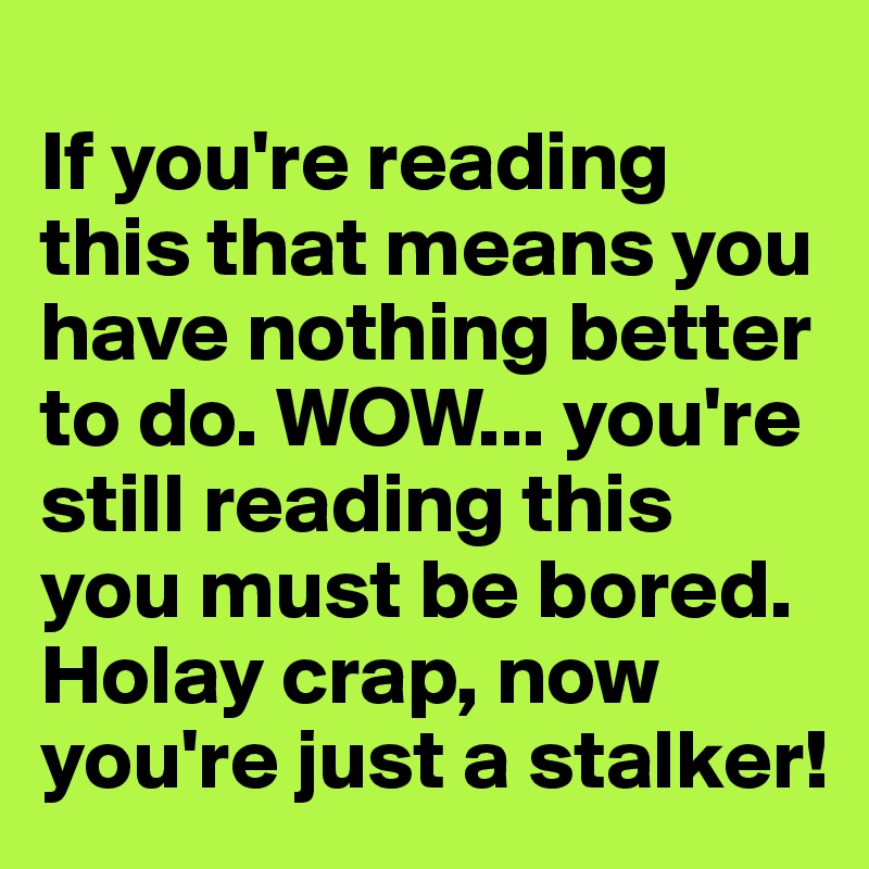 
If you're reading this that means you have nothing better to do. WOW... you're still reading this you must be bored. Holay crap, now you're just a stalker!