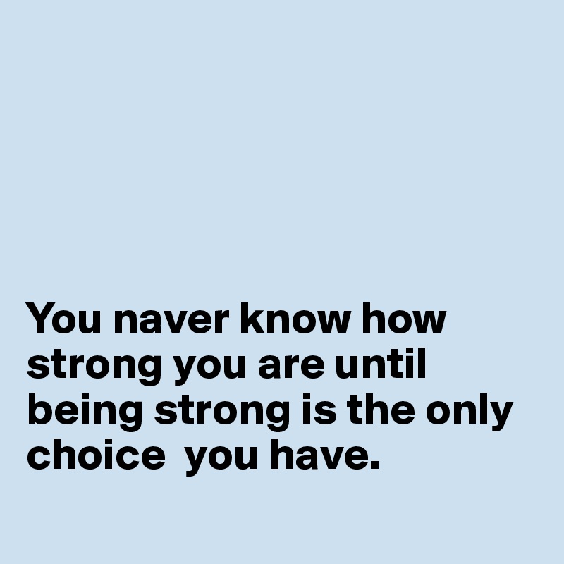 





You naver know how strong you are until being strong is the only choice  you have. 
