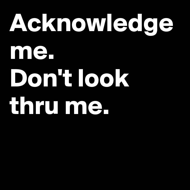 Acknowledge me.
Don't look thru me.