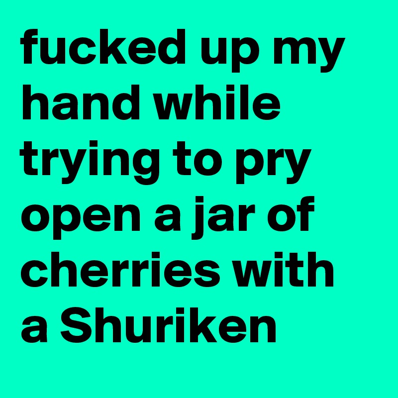 fucked up my hand while trying to pry open a jar of cherries with a Shuriken