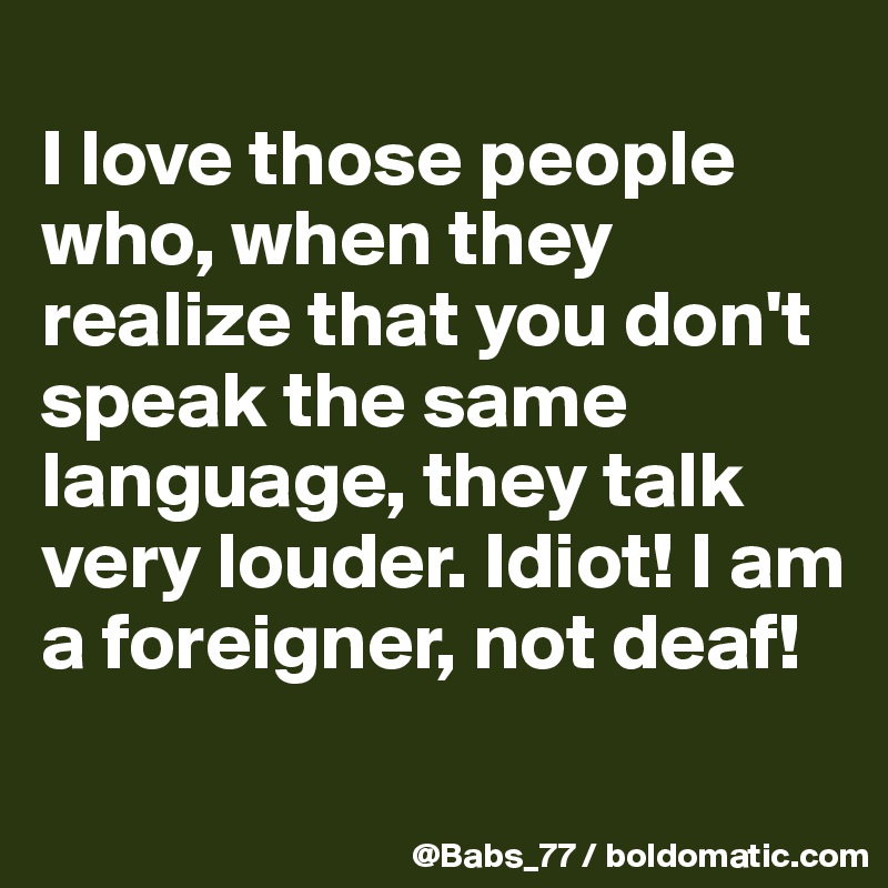 
I love those people who, when they realize that you don't speak the same language, they talk very louder. Idiot! I am a foreigner, not deaf!
