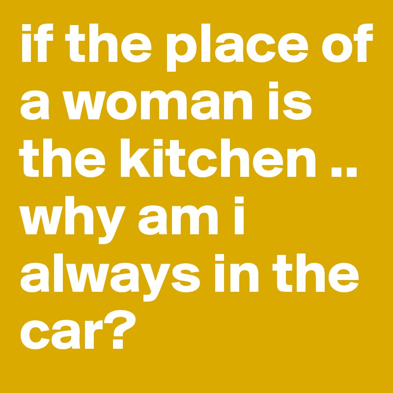 if the place of a woman is the kitchen .. why am i always in the car?