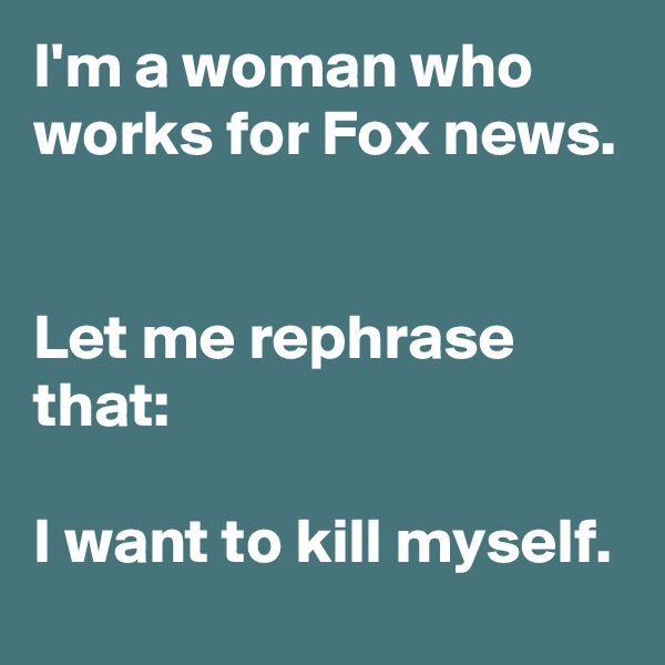 I'm a woman who works for Fox news. 

Let me rephrase that: 

I want to kill myself.