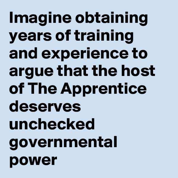 Imagine obtaining years of training and experience to argue that the host of The Apprentice deserves unchecked governmental power