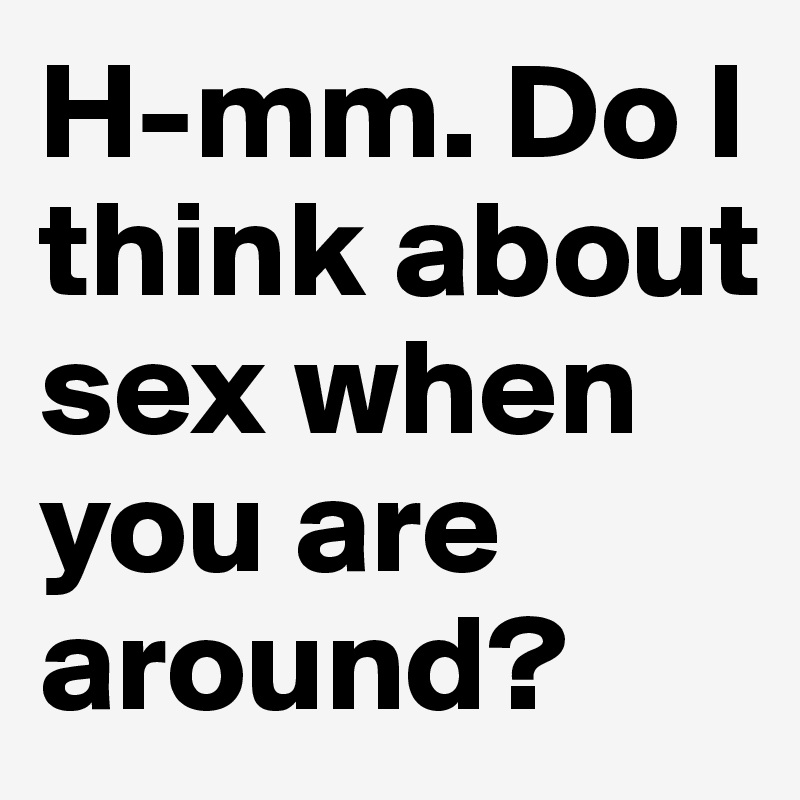 H-mm. Do I think about sex when you are around?