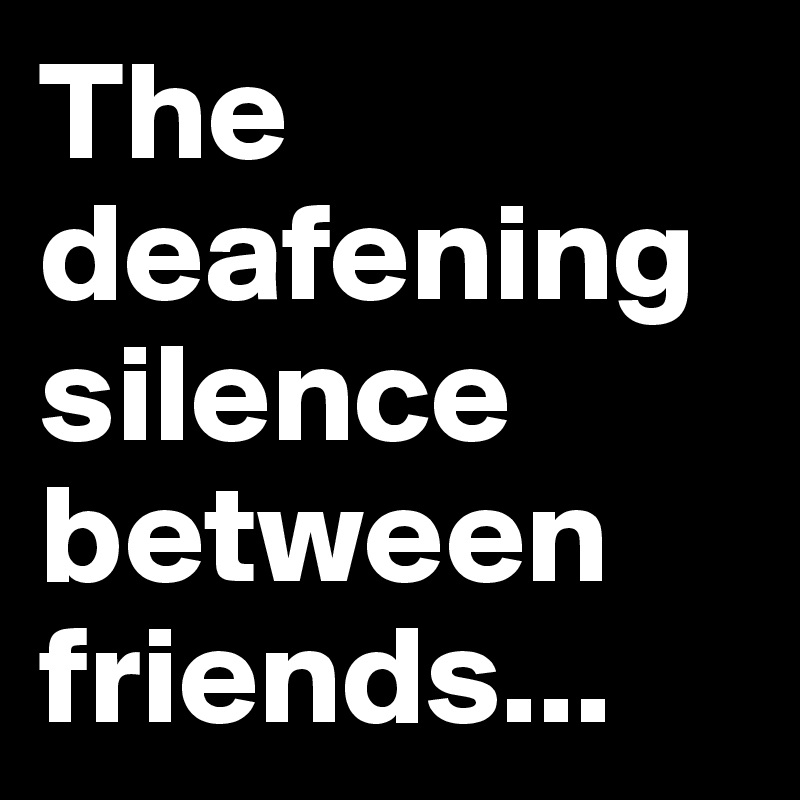 The deafening silence between friends...