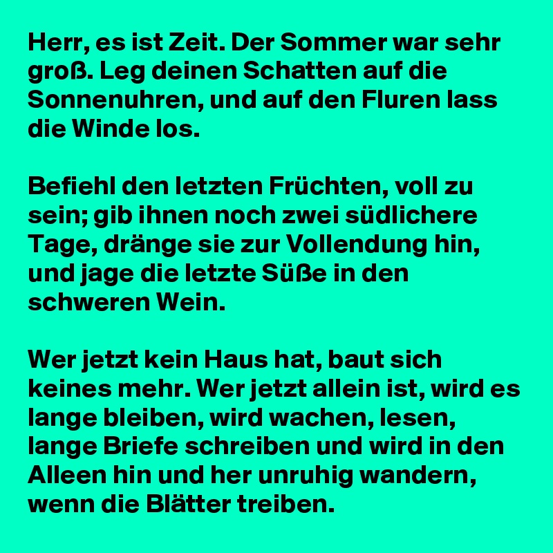 Herr, es ist Zeit. Der Sommer war sehr groß. Leg deinen Schatten auf die Sonnenuhren, und auf den Fluren lass die Winde los. 

Befiehl den letzten Früchten, voll zu sein; gib ihnen noch zwei südlichere Tage, dränge sie zur Vollendung hin, und jage die letzte Süße in den schweren Wein. 

Wer jetzt kein Haus hat, baut sich keines mehr. Wer jetzt allein ist, wird es lange bleiben, wird wachen, lesen, lange Briefe schreiben und wird in den Alleen hin und her unruhig wandern, wenn die Blätter treiben.