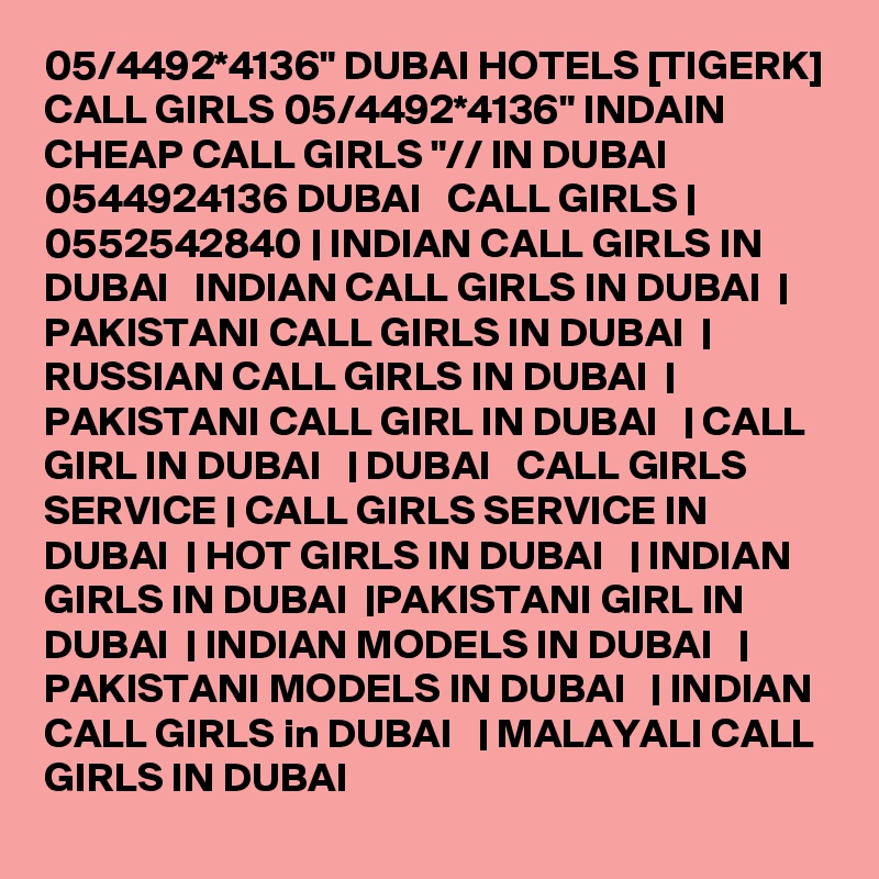 05/4492*4136" DUBAI HOTELS [TIGERK] CALL GIRLS 05/4492*4136" INDAIN CHEAP CALL GIRLS "// IN DUBAI 0544924136 DUBAI   CALL GIRLS | 0552542840 | INDIAN CALL GIRLS IN DUBAI   INDIAN CALL GIRLS IN DUBAI  | PAKISTANI CALL GIRLS IN DUBAI  | RUSSIAN CALL GIRLS IN DUBAI  | PAKISTANI CALL GIRL IN DUBAI   | CALL GIRL IN DUBAI   | DUBAI   CALL GIRLS SERVICE | CALL GIRLS SERVICE IN DUBAI  | HOT GIRLS IN DUBAI   | INDIAN GIRLS IN DUBAI  |PAKISTANI GIRL IN DUBAI  | INDIAN MODELS IN DUBAI   | PAKISTANI MODELS IN DUBAI   | INDIAN CALL GIRLS in DUBAI   | MALAYALI CALL GIRLS IN DUBAI 