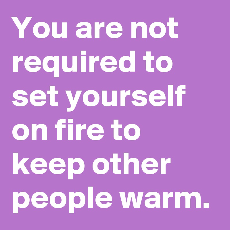 You are not required to set yourself on fire to keep other people warm.