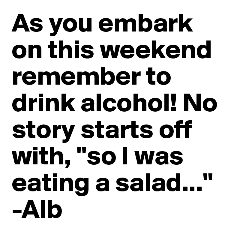 As you embark on this weekend remember to drink alcohol! No story starts off with, "so I was eating a salad..."
-Alb