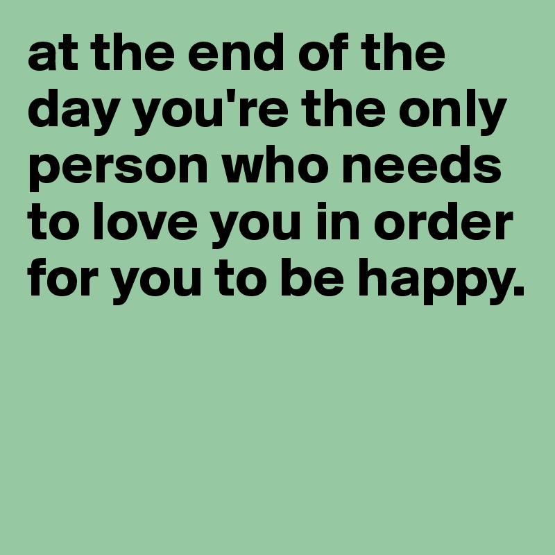 at the end of the day you're the only person who needs to love you in order for you to be happy. 


