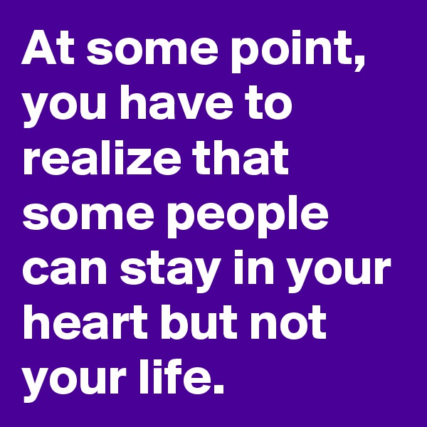 At some point,  you have to realize that some people can stay in your heart but not your life.