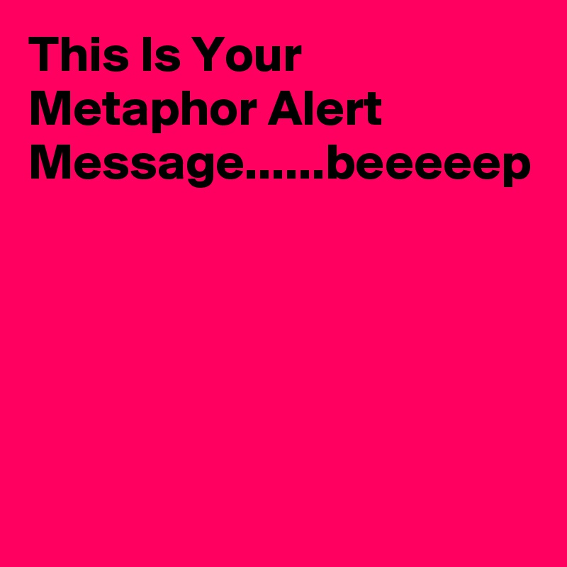 This Is Your Metaphor Alert Message......beeeeep  
