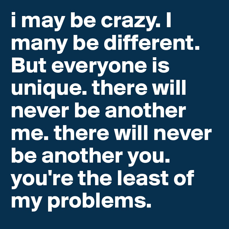 i may be crazy. I many be different. But everyone is unique. there will never be another me. there will never be another you. you're the least of my problems.