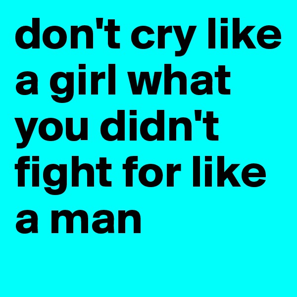 don't cry like a girl what you didn't fight for like a man 