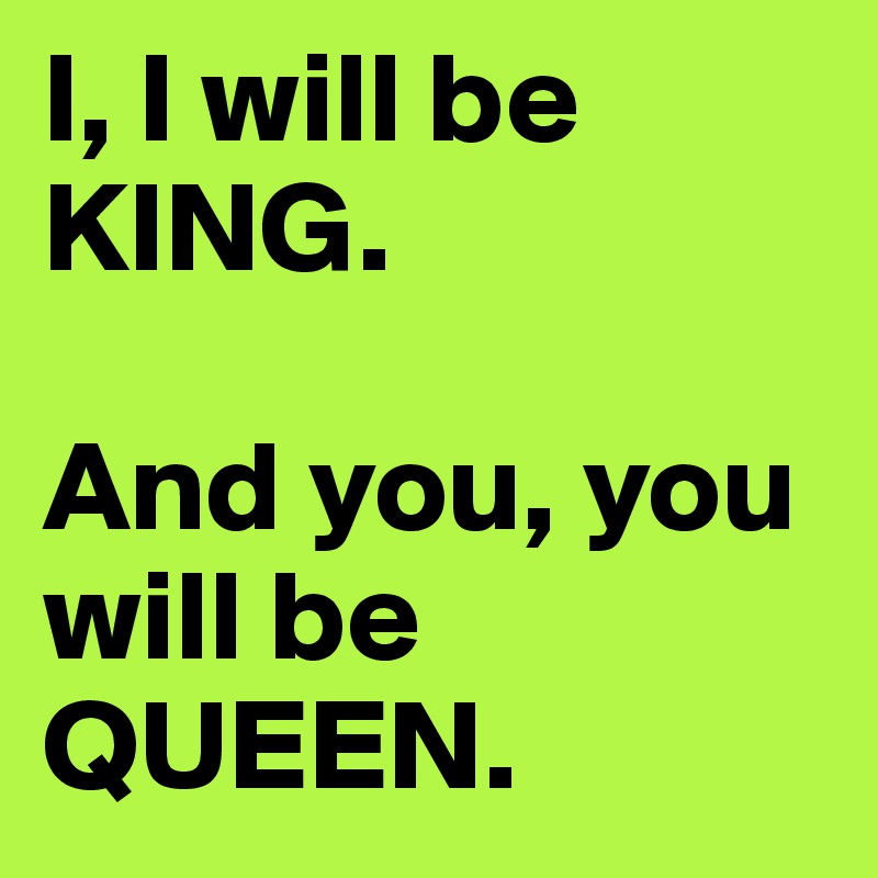 I, I will be KING.

And you, you will be QUEEN.
