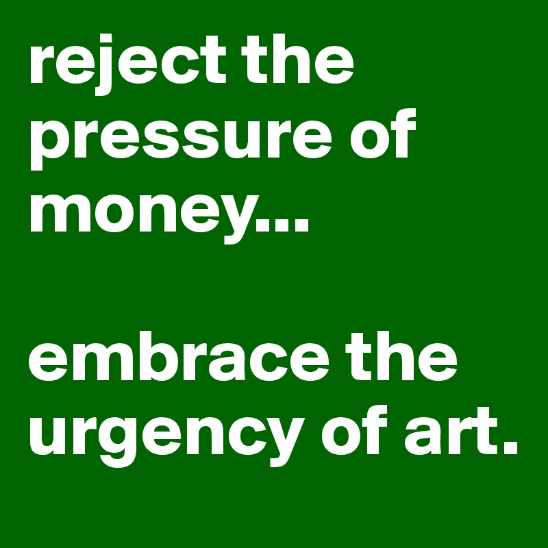 reject the pressure of money...

embrace the urgency of art.