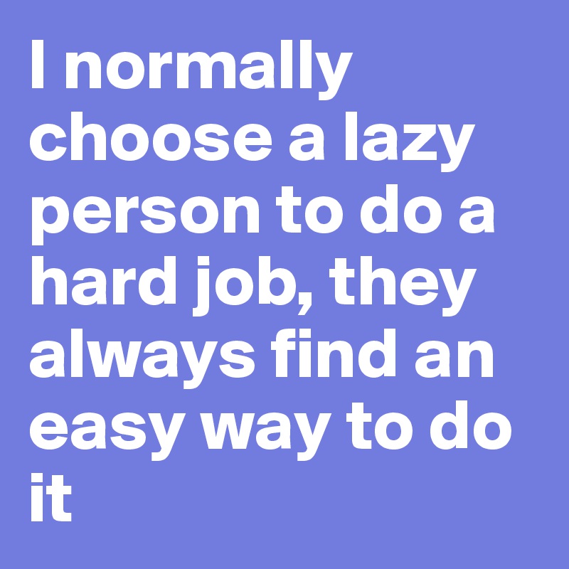 I normally choose a lazy person to do a hard job, they always find an easy way to do it