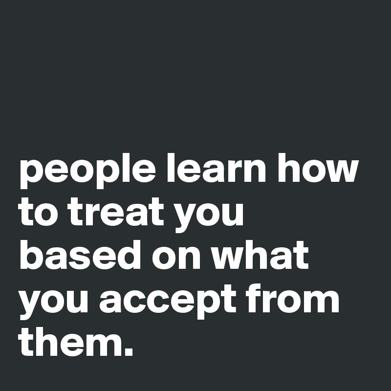 


people learn how to treat you based on what you accept from them.