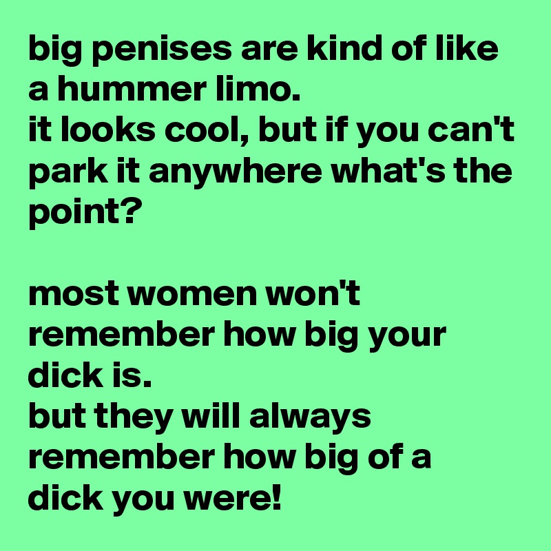 big penises are kind of like a hummer limo. 
it looks cool, but if you can't park it anywhere what's the point?

most women won't remember how big your dick is. 
but they will always remember how big of a dick you were!